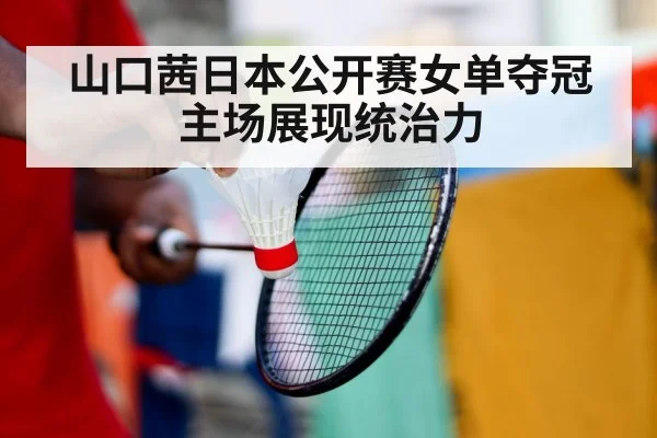 山口茜日本公开赛女单夺冠 主场展现统治力
